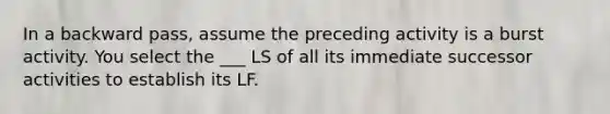 In a backward pass, assume the preceding activity is a burst activity. You select the ___ LS of all its immediate successor activities to establish its LF.