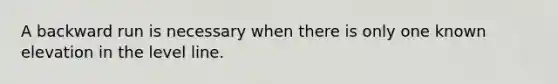 A backward run is necessary when there is only one known elevation in the level line.