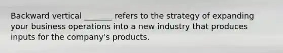 Backward vertical _______ refers to the strategy of expanding your business operations into a new industry that produces inputs for the company's products.