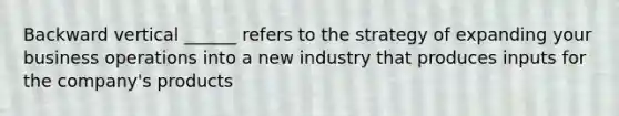 Backward vertical ______ refers to the strategy of expanding your business operations into a new industry that produces inputs for the company's products