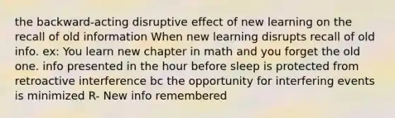 the backward-acting disruptive effect of new learning on the recall of old information When new learning disrupts recall of old info. ex: You learn new chapter in math and you forget the old one. info presented in the hour before sleep is protected from retroactive interference bc the opportunity for interfering events is minimized R- New info remembered