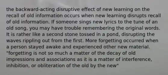 the backward-acting disruptive effect of new learning on the recall of old information occurs when new learning disrupts recall of old information. If someone sings new lyrics to the tune of an old song, you may have trouble remembering the original words. It is rather like a second stone tossed in a pond, disrupting the waves rippling out from the first. More forgetting occurred when a person stayed awake and experienced other new material. "forgetting is not so much a matter of the decay of old impressions and associations as it is a matter of interference, inhibition, or obliteration of the old by the new"