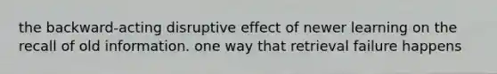 the backward-acting disruptive effect of newer learning on the recall of old information. one way that retrieval failure happens