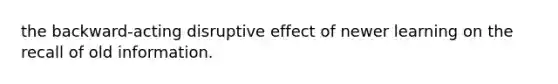 the backward-acting disruptive effect of newer learning on the recall of old information.