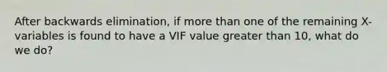 After backwards elimination, if <a href='https://www.questionai.com/knowledge/keWHlEPx42-more-than' class='anchor-knowledge'>more than</a> one of the remaining X-variables is found to have a VIF value <a href='https://www.questionai.com/knowledge/ktgHnBD4o3-greater-than' class='anchor-knowledge'>greater than</a> 10, what do we do?