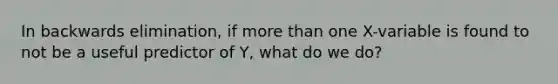 In backwards elimination, if more than one X-variable is found to not be a useful predictor of Y, what do we do?