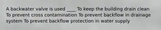 A backwater valve is used ____ To keep the building drain clean To prevent cross contamination To prevent backflow in drainage system To prevent backflow protection in water supply