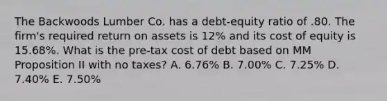 The Backwoods Lumber Co. has a debt-equity ratio of .80. The firm's required return on assets is 12% and its cost of equity is 15.68%. What is the pre-tax cost of debt based on MM Proposition II with no taxes? A. 6.76% B. 7.00% C. 7.25% D. 7.40% E. 7.50%