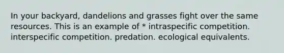 In your backyard, dandelions and grasses fight over the same resources. This is an example of * intraspecific competition. interspecific competition. predation. ecological equivalents.