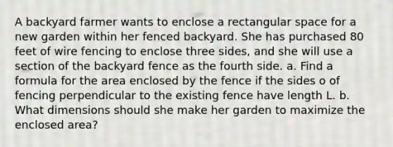 A backyard farmer wants to enclose a rectangular space for a new garden within her fenced backyard. She has purchased 80 feet of wire fencing to enclose three sides, and she will use a section of the backyard fence as the fourth side. a. Find a formula for the area enclosed by the fence if the sides o of fencing perpendicular to the existing fence have length L. b. What dimensions should she make her garden to maximize the enclosed area?