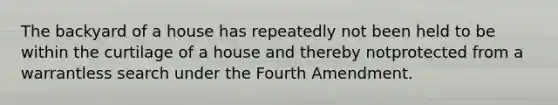 The backyard of a house has repeatedly not been held to be within the curtilage of a house and thereby notprotected from a warrantless search under the Fourth Amendment.