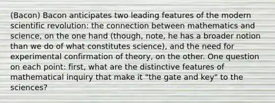 (Bacon) Bacon anticipates two leading features of the modern scientific revolution: the connection between mathematics and science, on the one hand (though, note, he has a broader notion than we do of what constitutes science), and the need for experimental confirmation of theory, on the other. One question on each point: first, what are the distinctive features of mathematical inquiry that make it "the gate and key" to the sciences?