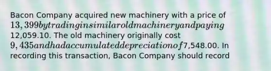 Bacon Company acquired new machinery with a price of 13,399 by trading in similar old machinery and paying12,059.10. The old machinery originally cost 9,435 and had accumulated depreciation of7,548.00. In recording this transaction, Bacon Company should record