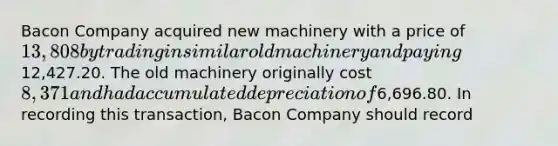 Bacon Company acquired new machinery with a price of 13,808 by trading in similar old machinery and paying12,427.20. The old machinery originally cost 8,371 and had accumulated depreciation of6,696.80. In recording this transaction, Bacon Company should record