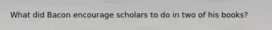 What did Bacon encourage scholars to do in two of his books?