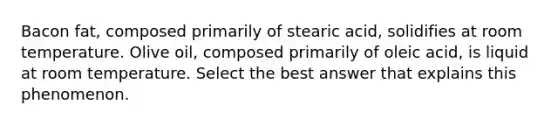 Bacon fat, composed primarily of stearic acid, solidifies at room temperature. Olive oil, composed primarily of oleic acid, is liquid at room temperature. Select the best answer that explains this phenomenon.