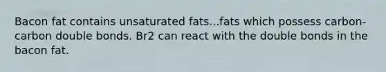 Bacon fat contains unsaturated fats...fats which possess carbon-carbon double bonds. Br2 can react with the double bonds in the bacon fat.