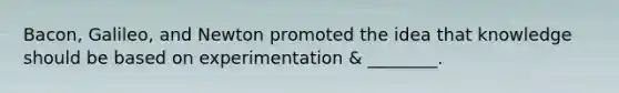 Bacon, Galileo, and Newton promoted the idea that knowledge should be based on experimentation & ________.