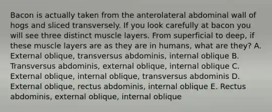 Bacon is actually taken from the anterolateral abdominal wall of hogs and sliced transversely. If you look carefully at bacon you will see three distinct muscle layers. From superficial to deep, if these muscle layers are as they are in humans, what are they? A. External oblique, transversus abdominis, internal oblique B. Transversus abdominis, external oblique, internal oblique C. External oblique, internal oblique, transversus abdominis D. External oblique, rectus abdominis, internal oblique E. Rectus abdominis, external oblique, internal oblique