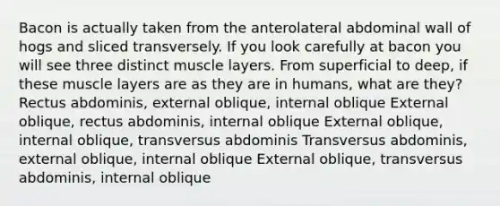 Bacon is actually taken from the anterolateral abdominal wall of hogs and sliced transversely. If you look carefully at bacon you will see three distinct muscle layers. From superficial to deep, if these muscle layers are as they are in humans, what are they? Rectus abdominis, external oblique, internal oblique External oblique, rectus abdominis, internal oblique External oblique, internal oblique, transversus abdominis Transversus abdominis, external oblique, internal oblique External oblique, transversus abdominis, internal oblique