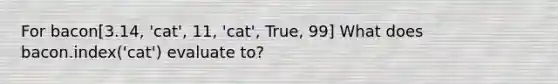 For bacon[3.14, 'cat', 11, 'cat', True, 99] What does bacon.index('cat') evaluate to?