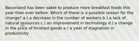 Baconland has been sable to produce more breakfast foods this year than ever before. Which of these is a possible reason for the change? a.) a decrease in the number of workers b.) a lack of natural resources c.) an improvement in technology d.) a change in the price of finished goods e.) a year of stagnation in productivity
