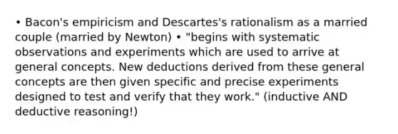 • Bacon's empiricism and Descartes's rationalism as a married couple (married by Newton) • "begins with systematic observations and experiments which are used to arrive at general concepts. New deductions derived from these general concepts are then given specific and precise experiments designed to test and verify that they work." (inductive AND deductive reasoning!)