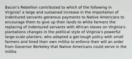 Bacon's Rebellion contributed to which of the following in Virginia? a large and sustained increase in the importation of indentured servants generous payments to Native Americans to encourage them to give up their lands to white farmers the replacing of indentured servants with African slaves on Virginia's plantations changes in the political style of Virginia's powerful large-scale planters, who adopted a get-tough policy with small farmers and hired their own militia to enforce their will an order from Governor Berkeley that Native Americans could serve in the militia