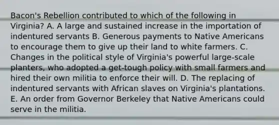 Bacon's Rebellion contributed to which of the following in Virginia? A. A large and sustained increase in the importation of indentured servants B. Generous payments to Native Americans to encourage them to give up their land to white farmers. C. Changes in the political style of Virginia's powerful large-scale planters, who adopted a get-tough policy with small farmers and hired their own militia to enforce their will. D. The replacing of indentured servants with African slaves on Virginia's plantations. E. An order from Governor Berkeley that Native Americans could serve in the militia.