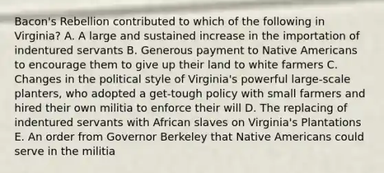 Bacon's Rebellion contributed to which of the following in Virginia? A. A large and sustained increase in the importation of indentured servants B. Generous payment to Native Americans to encourage them to give up their land to white farmers C. Changes in the political style of Virginia's powerful large-scale planters, who adopted a get-tough policy with small farmers and hired their own militia to enforce their will D. The replacing of indentured servants with African slaves on Virginia's Plantations E. An order from Governor Berkeley that Native Americans could serve in the militia