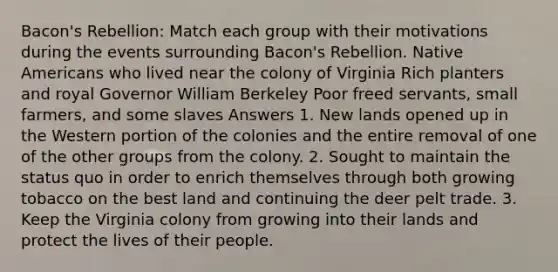 Bacon's Rebellion: Match each group with their motivations during the events surrounding Bacon's Rebellion. Native Americans who lived near the colony of Virginia Rich planters and royal Governor William Berkeley Poor freed servants, small farmers, and some slaves Answers 1. New lands opened up in the Western portion of the colonies and the entire removal of one of the other groups from the colony. 2. Sought to maintain the status quo in order to enrich themselves through both growing tobacco on the best land and continuing the deer pelt trade. 3. Keep the Virginia colony from growing into their lands and protect the lives of their people.