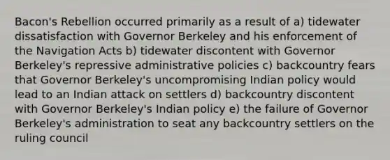 Bacon's Rebellion occurred primarily as a result of a) tidewater dissatisfaction with Governor Berkeley and his enforcement of the Navigation Acts b) tidewater discontent with Governor Berkeley's repressive administrative policies c) backcountry fears that Governor Berkeley's uncompromising Indian policy would lead to an Indian attack on settlers d) backcountry discontent with Governor Berkeley's Indian policy e) the failure of Governor Berkeley's administration to seat any backcountry settlers on the ruling council