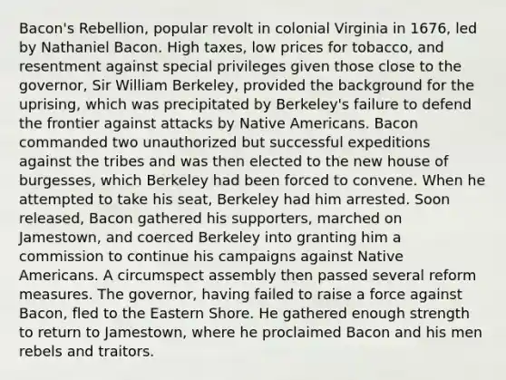 Bacon's Rebellion, popular revolt in colonial Virginia in 1676, led by Nathaniel Bacon. High taxes, low prices for tobacco, and resentment against special privileges given those close to the governor, Sir William Berkeley, provided the background for the uprising, which was precipitated by Berkeley's failure to defend the frontier against attacks by Native Americans. Bacon commanded two unauthorized but successful expeditions against the tribes and was then elected to the new house of burgesses, which Berkeley had been forced to convene. When he attempted to take his seat, Berkeley had him arrested. Soon released, Bacon gathered his supporters, marched on Jamestown, and coerced Berkeley into granting him a commission to continue his campaigns against Native Americans. A circumspect assembly then passed several reform measures. The governor, having failed to raise a force against Bacon, fled to the Eastern Shore. He gathered enough strength to return to Jamestown, where he proclaimed Bacon and his men rebels and traitors.