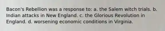 Bacon's Rebellion was a response to: a. the Salem witch trials. b. Indian attacks in New England. c. the Glorious Revolution in England. d. worsening economic conditions in Virginia.