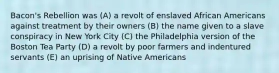 Bacon's Rebellion was (A) a revolt of enslaved African Americans against treatment by their owners (B) the name given to a slave conspiracy in New York City (C) the Philadelphia version of the Boston Tea Party (D) a revolt by poor farmers and indentured servants (E) an uprising of Native Americans