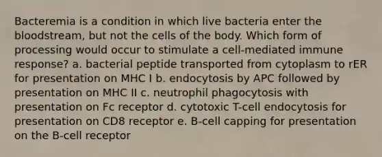 Bacteremia is a condition in which live bacteria enter the bloodstream, but not the cells of the body. Which form of processing would occur to stimulate a cell-mediated immune response? a. bacterial peptide transported from cytoplasm to rER for presentation on MHC I b. endocytosis by APC followed by presentation on MHC II c. neutrophil phagocytosis with presentation on Fc receptor d. cytotoxic T-cell endocytosis for presentation on CD8 receptor e. B-cell capping for presentation on the B-cell receptor