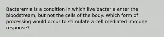 Bacteremia is a condition in which live bacteria enter <a href='https://www.questionai.com/knowledge/k7oXMfj7lk-the-blood' class='anchor-knowledge'>the blood</a>stream, but not the cells of the body. Which form of processing would occur to stimulate a cell-mediated immune response?