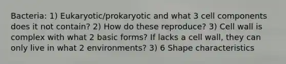 Bacteria: 1) Eukaryotic/prokaryotic and what 3 cell components does it not contain? 2) How do these reproduce? 3) Cell wall is complex with what 2 basic forms? If lacks a cell wall, they can only live in what 2 environments? 3) 6 Shape characteristics