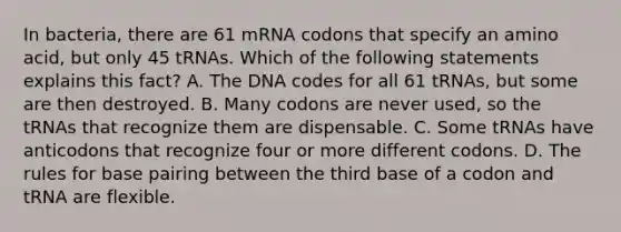 In bacteria, there are 61 mRNA codons that specify an amino acid, but only 45 tRNAs. Which of the following statements explains this fact? A. The DNA codes for all 61 tRNAs, but some are then destroyed. B. Many codons are never used, so the tRNAs that recognize them are dispensable. C. Some tRNAs have anticodons that recognize four or more different codons. D. The rules for base pairing between the third base of a codon and tRNA are flexible.