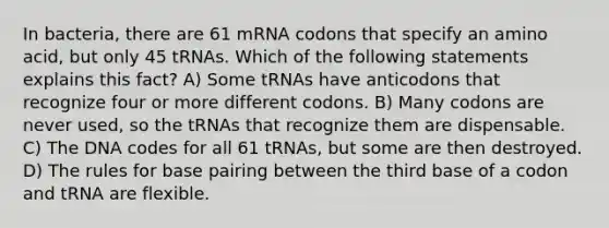 In bacteria, there are 61 mRNA codons that specify an amino acid, but only 45 tRNAs. Which of the following statements explains this fact? A) Some tRNAs have anticodons that recognize four or more different codons. B) Many codons are never used, so the tRNAs that recognize them are dispensable. C) The DNA codes for all 61 tRNAs, but some are then destroyed. D) The rules for base pairing between the third base of a codon and tRNA are flexible.