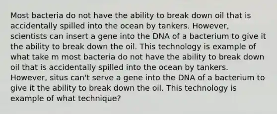 Most bacteria do not have the ability to break down oil that is accidentally spilled into the ocean by tankers. However, scientists can insert a gene into the DNA of a bacterium to give it the ability to break down the oil. This technology is example of what take m most bacteria do not have the ability to break down oil that is accidentally spilled into the ocean by tankers. However, situs can't serve a gene into the DNA of a bacterium to give it the ability to break down the oil. This technology is example of what technique?