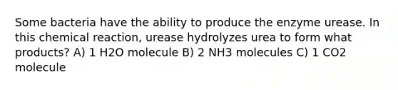 Some bacteria have the ability to produce the enzyme urease. In this chemical reaction, urease hydrolyzes urea to form what products? A) 1 H2O molecule B) 2 NH3 molecules C) 1 CO2 molecule