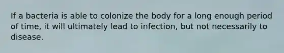 If a bacteria is able to colonize the body for a long enough period of time, it will ultimately lead to infection, but not necessarily to disease.