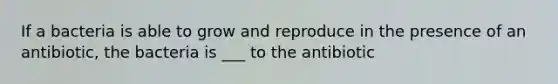 If a bacteria is able to grow and reproduce in the presence of an antibiotic, the bacteria is ___ to the antibiotic