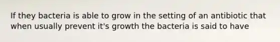 If they bacteria is able to grow in the setting of an antibiotic that when usually prevent it's growth the bacteria is said to have