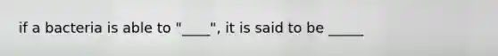 if a bacteria is able to "____", it is said to be _____