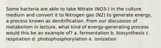 Some bacteria are able to take Nitrate (NO3-) in the culture medium and convert it to Nitrogen gas (N2) to generate energy, a process known as denitrification. From our discussion of metabolism in lecture, what kind of energy-generating process would this be an example of? a. fermentation b. biosynthesis c. respiration d. photophosphorylation e. ionization