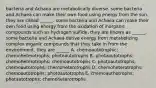 bacteria and Achaea are metabolically diverse. some bacteria and Achaea can make their own food using energy from the sun. they are called ______. some bacteria and Achaea can make their own food using energy from the oxidation of inorganic compounds such as hydrogen sulfide. they are known as ______. some bacteria and Achaea derive energy from metabolizing complex organic compounds that they take in from the environment. they are ______ A. chemoautotrophic; chemoheterotrophs; photoautotrophs B. photoautotrophs; chemoheterotrophs; chemoautotrophs C. photoautotrophs; chemoautotrophs; chemoheterotrophs D. chemoheterotrophs; chemoautotrophs; photoautotrophs E. chemoauthotrophs; photautotrophs; chemoheterotrophs