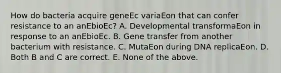 How do bacteria acquire geneEc variaEon that can confer resistance to an anEbioEc? A. Developmental transformaEon in response to an anEbioEc. B. Gene transfer from another bacterium with resistance. C. MutaEon during DNA replicaEon. D. Both B and C are correct. E. None of the above.