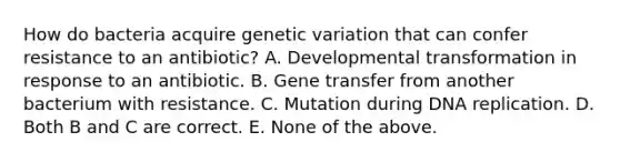 How do bacteria acquire genetic variation that can confer resistance to an antibiotic? A. Developmental transformation in response to an antibiotic. B. Gene transfer from another bacterium with resistance. C. Mutation during DNA replication. D. Both B and C are correct. E. None of the above.